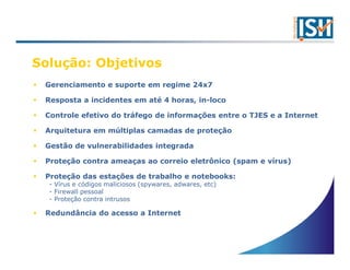 Solução: Objetivos
 Gerenciamento e suporte em regime 24x7

 Resposta a incidentes em até 4 horas, in-loco

 Controle efetivo do tráfego de informações entre o TJES e a Internet

 Arquitetura em múltiplas camadas de proteção

 Gestão de vulnerabilidades integrada

 Proteção contra ameaças ao correio eletrônico (spam e vírus)

 Proteção das estações de trabalho e notebooks:
  - Vírus e códigos maliciosos (spywares, adwares, etc)
  - Firewall pessoal
  - Proteção contra intrusos

 Redundância do acesso a Internet
 