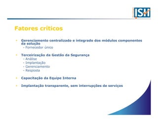 Fatores críticos

  Gerenciamento centralizado e integrado dos módulos componentes
  da solução
   - Fornecedor único

  Terceirização da Gestão da Segurança
   - Análise
   - Implantação
   - Gerenciamento
   - Resposta

  Capacitação da Equipe Interna

  Implantação transparente, sem interrupções de serviços
 