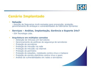 Cenário Implantado
 Solução
 - Solução de Segurança multi-camadas para prevenção, proteção,
 gerenciamento de ameaças e vulnerabilidades do Fabricante Symantec

 Serviços – Análise, Implantação, Gerência e Suporte 24x7
 - ISH Tecnologia Ltda.

 Arquitetura em múltiplas camadas
    Detecção de Intrusos em Servidores
    Gerenciamento de políticas de segurança de servidores
    Proteção de servidores
    Proteção de intrusão via rede
    Proteção de intrusão via internet
    Proteção de perímetro
    Proteção de estações, notebooks contra vírus e malware
    Proteção de correio eletrônico contra vírus e spam
    Análise de vulnerabilidades em redes e servidores
 