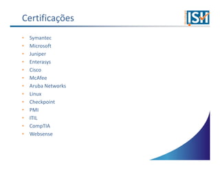 Certificações
•   Symantec
•   Microsoft
•   Juniper
•   Enterasys
•   Cisco
•   McAfee
•   Aruba Networks
•   Linux
•   Checkpoint
•   PMI
•   ITIL
•   CompTIA
•   Websense
 