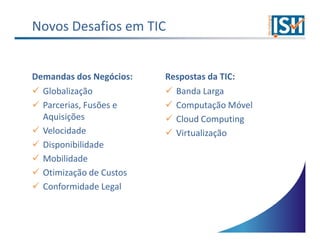 Novos Desafios em TIC


Demandas dos Negócios:   Respostas da TIC:
  Globalização             Banda Larga
  Parcerias, Fusões e      Computação Móvel
  Aquisições               Cloud Computing
  Velocidade               Virtualização
  Disponibilidade
  Mobilidade
  Otimização de Custos
  Conformidade Legal
 