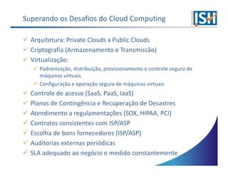 Superando os Desafios do Cloud Computing

  Arquitetura: Private Clouds x Public Clouds
  Criptografia (Armazenamento e Transmissão)
  Virtualização:
     Padronização, distribuição, provisionamento e controle seguro de
     máquinas virtuais
     Configuração e operação segura de máquinas virtuais
  Controle de acesso (SaaS, PaaS, IaaS)
  Planos de Contingência e Recuperação de Desastres
  Atendimento a regulamentações (SOX, HIPAA, PCI)
  Contratos consistentes com ISP/ASP
  Escolha de bons fornecedores (ISP/ASP)
  Auditorias externas periódicas
  SLA adequado ao negócio e medido constantemente
 