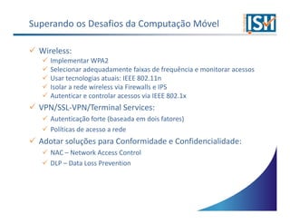 Superando os Desafios da Computação Móvel

  Wireless:
     Implementar WPA2
     Selecionar adequadamente faixas de frequência e monitorar acessos
     Usar tecnologias atuais: IEEE 802.11n
     Isolar a rede wireless via Firewalls e IPS
     Autenticar e controlar acessos via IEEE 802.1x
  VPN/SSL-VPN/Terminal Services:
     Autenticação forte (baseada em dois fatores)
     Políticas de acesso a rede
  Adotar soluções para Conformidade e Confidencialidade:
     NAC – Network Access Control
     DLP – Data Loss Prevention
 