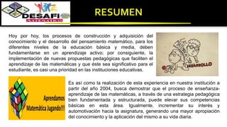 Hoy por hoy, los procesos de construcción y adquisición del
conocimiento y el desarrollo del pensamiento matemático, para los
diferentes niveles de la educación básica y media, deben
fundamentarse en un aprendizaje activo; por consiguiente, la
implementación de nuevas propuestas pedagógicas que faciliten el
aprendizaje de las matemáticas y que éste sea significativo para el
estudiante, es casi una prioridad en las instituciones educativas.
Es así como la realización de esta experiencia en nuestra institución a
partir del año 2004, busca demostrar que el proceso de enseñanza-
aprendizaje de las matemáticas, a través de una estrategia pedagógica
bien fundamentada y estructurada, puede elevar sus competencias
básicas en esta área. Igualmente, incrementar su interés y
automotivación hacia la asignatura, generando una mayor apropiación
del conocimiento y la aplicación del mismo a su vida diaria.
 