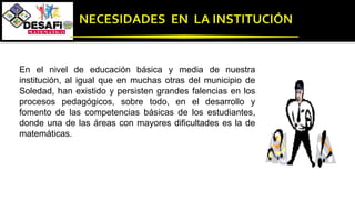 En el nivel de educación básica y media de nuestra
institución, al igual que en muchas otras del municipio de
Soledad, han existido y persisten grandes falencias en los
procesos pedagógicos, sobre todo, en el desarrollo y
fomento de las competencias básicas de los estudiantes,
donde una de las áreas con mayores dificultades es la de
matemáticas.
 