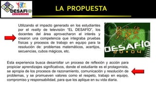 Utilizando el impacto generado en los estudiantes
por el reality de televisión “EL DESAFÍO”, los
docentes del área aprovecharon el interés y
crearon una competencia que integraba pruebas
físicas y procesos de trabajo en equipo para la
resolución de: problemas matemáticos, acertijos,
secuencias, cubos mágicos, etc.
Esta experiencia busca desarrollar un proceso de reflexión y acción para
propiciar aprendizajes significativos, donde el estudiante es el protagonista,
se apropia de los procesos de razonamiento, comunicación y resolución de
problemas, y se promueven valores como el respeto, trabajo en equipo,
compromiso y responsabilidad, para que los aplique en su vida diaria.
 