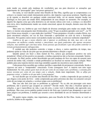 pode mudar seu estado pela mudança do vocabulário que usa para descrever as sensações que
experimenta: de “preocupado” para “um pouco apreensivo”.
        Em suma, se você decidir aceitar meu Desafio de Dez Dias, significa que se comprometeu a se
colocar e se manter num estado intensamente positivo, não importa o que possa acontecer. Significa que
se de repente se descobrir em qualquer estado emocional árido, vai no mesmo instante mudar sua
fisiologia ou foco para um estado fértil, independente de seus desejos no momento. Por exemplo, se
alguém faz alguma coisa que acha destrutiva ou até mesmo odiosa com você, e começa a se descobrir
com raiva, deve imediatamente mudar seu estado emocional, apesar da situação, durante esses dez dias
consecutivos.
        Mais uma vez, lembre-se que você dispõe de diversas estratégias para mudar seu estado. Pode
fazer a si mesmo uma pergunta mais fortalecedora, como “O que eu poderia aprender com isso?” , ou “O
que é ótimo nessa situação, e o que ainda não é perfeito?” Essas perguntas o levarão a estados férteis, nos
quais encontrará soluções, em vez de ficar remoendo e aprisionado no ciclo de raiva e frustração
crescentes. Por quantos outros meios você poderia mudar seu estado, se estivesse realmente empenhado?
        Lembre-se de que o nosso objetivo não é ignorar os problemas da vida, mas sim o de nos
colocarmos em melhores estados mentais e emocionais, nos quais poderemos não apenas encontrar
soluções, mas também agir com base nelas. Essas pessoas que focalizam o que não podem controlar se
tornam permanentemente enfraquecidas.
        É verdade que não podemos controlar o tempo, a chuva, e outros caprichos do tempo, mas
podemos ajeitar as velas de um jeito que nos permita determinar a direção a seguir.
        Quando pensei em fazer a dieta mental de Fox, achava que permanecer positivo me seria
prejudicial. Afinal, já fora positivo no passado, e minhas expectativas não se haviam consumado. Sentira-
me arrasado. Ao final, porém, acabei descobrindo que pela mudança do foco era capaz de assumir mais
controle da minha vida, evitando o estado problemático ao focalizar no mesmo instante a solução. Meus
pedidos para uma resposta interior eram logo atendidos quando me encontrava num estado fértil.
        Cada pessoa bem-sucedida que conheço partilha a capacidade de permanecer concentrada, lúcida e
vigorosa em meio a “tempestades” emocionais. Como conseguem isso? A maioria tem uma regra
fundamental: Na vida, jamais gaste mais de dez por cento do seu tempo com o problema, e consuma pelo
menos noventa por cento do seu tempo com a solução. Ainda mais importante: Não se aflija por
pequenas coisas...e lembre-se de que tudo é coisa pequena!
        Se você decidir que vai aceitar meu Desafio de Dez Dias – e tenho a impressão de que aceitará, já
que chegou a este ponto do livro – então compreenda que pelos próximos dez dias vai consumir cem por
cento do seu tempo em soluções, e nenhum tempo com os problemas!
        Mas isso não fará com que os problemas se agravem? “Se eu não me preocupar com meus
problemas, não é possível que escapem ao controle?” Duvido muito. Dez dias a focalizar apenas as
soluções, o que é maravilhoso na vida, o que dá certo, e como você é afortunado, não agravarão seus
problemas. Mas esses novos padrões podem torná-lo tão forte que é possível que desapareça o que você
antes julgava um problema, à medida que assumir a nova identidade de um ser humano determinado e
alegre.
        Há quatro regras simples, mas importantes, para esse Desafio de Dez Dias. Assim, se você vai
aceitá-lo, lembre-se do seguinte:
 