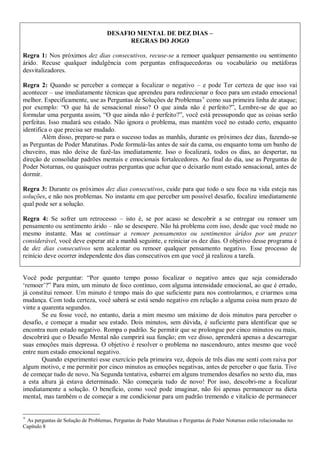 DESAFIO MENTAL DE DEZ DIAS –
                                           REGRAS DO JOGO

Regra 1: Nos próximos dez dias consecutivos, recuse-se a remoer qualquer pensamento ou sentimento
árido. Recuse qualquer indulgência com perguntas enfraquecedoras ou vocabulário ou metáforas
desvitalizadores.

Regra 2: Quando se perceber a começar a focalizar o negativo – e pode Ter certeza de que isso vai
acontecer – use imediatamente técnicas que aprendeu para redirecionar o foco para um estado emocional
melhor. Especificamente, use as Perguntas de Soluções de Problemas como sua primeira linha de ataque;
por exemplo: “O que há de sensacional nisso? O que ainda não é perfeito?”, Lembre-se de que ao
formular uma pergunta assim, “O que ainda não é perfeito?”, você está pressupondo que as coisas serão
perfeitas. Isso mudará seu estado. Não ignora o problema, mas mantém você no estado certo, enquanto
identifica o que precisa ser mudado.
        Além disso, prepare-se para o sucesso todas as manhãs, durante os próximos dez dias, fazendo-se
as Perguntas de Poder Matutinas. Pode formulá-las antes de sair da cama, ou enquanto toma um banho de
chuveiro, mas não deixe de fazê-las imediatamente. Isso o focalizará, todos os dias, ao despertar, na
direção de consolidar padrões mentais e emocionais fortalecedores. Ao final do dia, use as Perguntas de
Poder Noturnas, ou quaisquer outras perguntas que achar que o deixarão num estado sensacional, antes de
dormir.

Regra 3: Durante os próximos dez dias consecutivos, cuide para que todo o seu foco na vida esteja nas
soluções, e não nos problemas. No instante em que perceber um possível desafio, focalize imediatamente
qual pode ser a solução.

Regra 4: Se sofrer um retrocesso – isto é, se por acaso se descobrir a se entregar ou remoer um
pensamento ou sentimento árido – não se desespere. Não há problema com isso, desde que você mude no
mesmo instante. Mas se continuar a remoer pensamentos ou sentimentos áridos por um prazer
considerável, você deve esperar até a manhã seguinte, e reiniciar os dez dias. O objetivo desse programa é
de dez dias consecutivos sem acalentar ou remoer qualquer pensamento negativo. Esse processo de
reinício deve ocorrer independente dos dias consecutivos em que você já realizou a tarefa.


Você pode perguntar: “Por quanto tempo posso focalizar o negativo antes que seja considerado
„remoer‟?” Para mim, um minuto de foco contínuo, com alguma intensidade emocional, ao que é errado,
já constitui remoer. Um minuto é tempo mais do que suficiente para nos controlarmos, e criarmos uma
mudança. Com toda certeza, você saberá se está sendo negativo em relação a alguma coisa num prazo de
vinte a quarenta segundos.
        Se eu fosse você, no entanto, daria a mim mesmo um máximo de dois minutos para perceber o
desafio, e começar a mudar seu estado. Dois minutos, sem dúvida, é suficiente para identificar que se
encontra num estado negativo. Rompa o padrão. Se permitir que se prolongue por cinco minutos ou mais,
descobrirá que o Desafio Mental não cumprirá sua função; em vez disso, aprenderá apenas a descarregar
suas emoções mais depressa. O objetivo é resolver o problema no nascendouro, antes mesmo que você
entre num estado emocional negativo.
        Quando experimentei esse exercício pela primeira vez, depois de três dias me senti com raiva por
algum motivo, e me permitir por cinco minutos as emoções negativas, antes de perceber o que fazia. Tive
de começar tudo de novo. Na Segunda tentativa, esbarrei em alguns tremendos desafios no sexto dia, mas
a esta altura já estava determinado. Não começaria tudo de novo! Por isso, descobri-me a focalizar
imediatamente a solução. O benefício, como você pode imaginar, não foi apenas permanecer na dieta
mental, mas também o de começar a me condicionar para um padrão tremendo e vitalício de permanecer



 As perguntas de Solução de Problemas, Perguntas de Poder Matutinas e Perguntas de Poder Noturnas estão relacionadas no
Capítulo 8
 