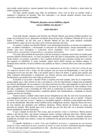 num estado mental positivo, mesmo quando havia desafios ao meu redor, e focalizar a maior parte da
minha energia nas soluções.
       Até hoje, mesmo quando ouço falar em problemas, como você já deve ter notado, tendo a
tendência a chamá-los de desafios. Não fico remoendo, e no mesmo instante focalizo como posso
converter o desafio numa oportunidade.

                                 “Primeiro fazemos nossos hábitos, depois
                                       nossos hábitos nos fazem.”
                                                  -   JOHN DRYDEN


        Você pode decidir, enquanto está fazendo este Desafio Mental, que deseja também purificar seu
corpo. Em Unlimited Power, apresentei um desafio físico de dez dias. Combinar o Desafio de Viver com
Saúde e Vitalidade de dez dias com o Desafio Mental de dez dias pode produzir resultados
extraordinários, capaz de levar sua vida a outro nível nos próximos dez dias.
        Ao aceitar e cumprir esse Desafio Mental, você estará proporcionando a si mesmo um rompimento
com os hábitos limitadores, e flexionando os músculos do fortalecimento. Estará transmitindo a seu
cérebro uma nova mensagem, e ordenando novos resultados. Você estará exigindo emoções
fortalecedoras, pensamentos enriquecedores, e perguntas inspiradoras.
        Com uma idéia definida de renovação (a dor de recomeçar), transmite sinais fortes ao cérebro para
procurar padrões fortalecedores. Ao fixar um padrão mais alto para os pensamentos que permitirá à sua
mente remoer, vai começar a perceber o lixo e padrões destrutivos que costumava aceitar de si mesmo,
por cegueira ou indolência. E como resultado, achará muito difícil retornar aos hábitos antigos. A
perfeição desse método o levará a lembrar esses padrões no futuro, e tornará difícil uma volta aos padrões
antigos.
        Uma palavra de advertência: Não inicie esse compromisso de dez dias se não tiver certeza de que
vai cumpri-lo durante todo o tempo. Se não começar com um senso de determinação, é certo que não
conseguirá levá-lo por dez dias. Não é um desafio para os fracos de ânimo. É apenas para aqueles que
estão realmente determinados a condicionar seu sistema nervoso para padrões emocionais novos e
fortalecedores, que podem levar suas vidas ao próximo nível.
        Já decidiu se vai aceitar o desafio? Pense a respeito com todo cuidado, antes de se comprometer,
porque depois que o fizer, precisa se ater à sua palavra, a fim de experimentar a alegria que acompanha
um esforço disciplinado. Se sua resposta é sim, pelos próximos dez dias estará pegando as coisas que até
agora aprendeu intelectualmente, e convertendo-as em parte de sua experiência de vida cotidiana. Esses
dez dias o ajudarão a usar a tecnologia do NAC para se condicionar ao sucesso. Fará novas perguntas,
usando o Vocabulário Transformacional e metáforas globais mais fortalecedoras, e mudando no mesmo
instante seu foco de fisiologia.
        Vamos encarar a verdade: todos temos nossas indulgências na vida. Se você tem excesso de peso,
suas indulgências podem ser sundaes de chocolate ou pizza. Quando faz dieta, diz a si mesmo: “Cheguei
ao limite. É por aqui que eu paro.” Apega-se a um padrão superior, e desfruta o amor próprio que deriva
de um ato disciplinado. Mas todos temos também nossas indulgências mentais. Algumas ficam com raiva,
de uma maneira que prejudica seus melhores interesses. Outras deixam de focalizar as coisas que
precisam de atenção. Meu desafio para você é decidir que por dez dias não vai se permitir nenhuma
dessas indulgências mentais destrutivas.
        O que o impede de bani-las? Três coisas, para ser preciso. Uma é a indolência. Muitas pessoas
sabem o que devem fazer, mas jamais conseguem reunir a energia suficiente para fazer. Muitas sabem
que suas vidas podiam ser diferentes, mas continuam sentadas diante da televisão, comendo alimentos
prejudiciais, privando suas mentes e corpos do combustível de que precisam para desencadear um novo
crescimento.
        O segundo obstáculo é o medo. Com uma freqüência excessiva, a segurança de um presente
medíocre é mais confortável do que a aventura de tentar ser mais no futuro. Incontáveis pessoas chegam
ao fim da vida especulando o que poderiam ter sido – não deixe que isso aconteça com você.

    Ver Unlimited Power, Energia: O Combustível da Excelência”.
 