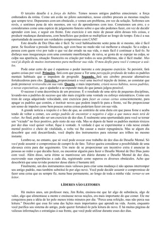 O terceiro desafio é a força do hábito. Temos nossos antigos padrões emocionais: a força
embotadora da rotina. Como um avião no piloto automático, nosso cérebro procura as mesmas reações
que sempre teve. Deparamos com um obstáculo, e vemos um problema, em vez da solução. Sofremos um
revés, e sentimos pena de nós mesmos, em vez de aprendermos com isso. Cometemos um erro, e o
consideramos como uma espécie de julgamento funesto sobre o que não podemos fazer, em vez de decidir
aprender com isso, e seguir em frente. Este exercício é um meio de passar além dessas três coisas, e
produzir mudanças duradouras, com benefícios que podem se multiplicar ao longo do tempo. Esta é a sua
oportunidade de assumir um verdadeiro compromisso com CANI!
        Este desafio de Dez Dias não é fácil. Se você habitualmente sente pena de si mesmo, não é fácil
parar. Se focalizar a pressão financeira, agir com base no medo não vai melhorar a situação. Se a culpa a
pessoa com quem vive por tudo o que vai dar errado na sua vida, o mais fácil é continuar a fazê-lo. Se
disfarça suas inseguranças com uma constante manifestação de raiva, se gosta de se espojar na culpa, se
culpa sua aparência, situação financeira ou criação por todos os seus problemas, não é fácil mudar. Mas
você já dispõe de muitos instrumentos para melhorar sua vida. O meu desfio para você é começar a usá-
los.
        Pode estar certo de que é espantoso o poder inerente a este pequeno exercício. Se persistir, fará
quatro coisas por você. Primeiro, fará com que passe a Ter uma percepção profunda de todos os padrões
mentais habituais que o impedem de progredir. Segundo, fará seu cérebro procurar alternativas
fortalecedoras para eles. Terceiro, proporcionará a você uma incrível injeção de ânimo, ao constatar que
pode promover reviravolta em sua vida. Quarto, e mais importante, criará novos hábitos, novos padrões,
e novas expectativas, que o ajudarão a se expandir mais do que jamais julgou possível.
        O sucesso é uma decorrência de um processo. É o resultado de uma série de pequenas disciplinas,
levando-nos a padrões de sucesso que não mais exigirão uma vontade ou esforço sistemáticos. Como um
trem de carga adquirindo velocidade, este exercício para fazer as coisas certas conscientemente, para
apagar os padrões que contém, e instituir novos que podem impeli-lo para a frente, vai lhe proporcionar
um senso de impulso como bem poucas outras coisas poderiam fazer em sua vida.
        A grande notícia a respeito é o fato de que, ao contrário de uma dieta em que passa fome e acaba
tendo de voltar a comer, seu antigo padrão de encontrar o negativo é algo a que nunca mais terá de
voltar. Ao final, pode não ser um exercício de dez dias. É realmente uma oportunidade para você se tornar
um “viciado” no foco positivo, pelo resto de sua vida. Mas se depois de banir os padrões mentais tóxicos
por dez dias você quiser voltar, fique à vontade. A verdade é que se experimentar a vida nesse estado
mental positivo e cheio de vitalidade, a volta vai lhe causar a maior repugnância. Mas se algum dia
descobrir que está descarrilando, você dispõe dos instrumentos para retornar aos trilhos no mesmo
instante.
        Lembre-se, no entanto, que só você pode avocar esse trabalho de dez dias do Desafio Mental. Só
você pode assumir o compromisso de cumpri-lo de fato. Talvez queira considerar a possibilidade de uma
alavanca extra para dar seguimento. Um meio de se proporcionar um incentivo extra é anunciar às
pessoas ao redor o que decidiu fazer, ou encontrar alguém para fazer o Desafio Mental de Dez Dias junto
com você. Além disso, seria ótimo se mantivesse um diário durante o Desafio Mental de dez dias,
escrevendo suas experiências a cada dia, registrando como superou os diversos obstáculos. Acho que
descobrirá que uma revisão posterior desse diário é bastante útil.
        Finalmente, um dos instrumentos mais valiosos para criar uma mudança é não apenas interromper
seu antigo padrão, mas também substituí-lo por algo novo. Você pode decidir assumir o compromisso de
fazer uma coisa que eu sempre fiz, numa base permanente, ao longo de toda a minha vida: tornar-se um
leitor.

                                     LÍDERES SÃO LEITORES

        Há muitos anos, um professor meu, Jim Rohn, ensinou-me que ler algo de substância, algo de
valor, algo que alimentasse a mente e ensinasse novas noções, era mais importante do que comer. Ele me
conquistou para a idéia de ler pelo menos trinta minutos por dia: “Perca uma refeição, mas não perca sua
leitura.” Descobri que essa foi uma das lições mais importantes que aprendi na vida. Assim, enquanto
você purifica seu sistema do antigo, pode querer fortalecê-lo pela leitura do novo. E há muitas páginas de
valiosas informações e estratégias à sua frente, que você pode utilizar durante esses dez dias.
 