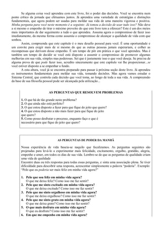 Se alguma coisa você aprendeu com este livro, foi o poder das decisões. Você se encontra num
ponto crítico da jornada que efetuamos juntos. Já aprendeu uma variedade de estratégias e distinções
fundamentais, que agora podem ser usadas para moldar sua vida de uma maneira vigorosa e positiva.
Minha pergunta para você neste momento é a seguinte: Já tomou a decisão de usar tudo isso? Não deve
a si mesmo o empenho de tirar o máximo proveito do que este livro tem a oferecer? Este é um dos meios
mais importantes de dar seguimento a tudo o que aprendeu. Assuma agora o compromisso de fazer isso
imediatamente, da mesma forma como assumiu o compromisso de alcançar a qualidade de vida com que
sonhou.
       Assim, compreenda que este capítulo é o meu desafio pessoal para você. É uma oportunidade e
um convite para exigir mais de si mesmo do que as outras pessoas jamais esperariam, e colher as
recompensas que derivam desse empenho. É um tempo de pôr em prática o que você aprendeu. Mas é
também um tempo de decidir se você está disposto a assumir o compromisso de promover algumas
melhorias em sua vida, simples mas poderosas. Sei que é justamente isso o que você deseja. Se precisa de
alguma prova de que pode fazer isso, acredito sinceramente que este capítulo vai lhe proporcionar...se
você estiver disposto a se empenhar a fundo.
       A esta altura, você já se encontra preparado para passar à próxima seção deste livro. Já aprendeu
os instrumentos fundamentais para moldar sua vida, tomando decisões. Mas agora vamos estudar o
Sistema Central, que controla cada decisão que você toma, ao longo de toda a sua vida. A compreensão
da base de sua filosofia pessoal pode ser alcançada pela utilização...


                            AS PERGUNTAS QUE RESOLVEM PROBLEMAS

       1. O que há de tão grande neste problema?
       2. O que ainda não está perfeito?
       3. O que estou disposto a fazer para que fique do jeito que quero?
       4. O que estou disposto a não mais fazer para que fique do jeito
       que quero?
       5. Como posso desfrutar o processo, enquanto faço o que é
       necessário para que fique do jeito que quero?




                                   AS PERGUNTAS DE PODER DA MANHÃ

       Nossa experiência de vida baseia-se naquilo que focalizamos. As perguntas seguintes são
       projetadas para levá-lo a experimentar mais felicidade, excitamento, orgulho, gratidão, alegria,
       empenho e amor, em todos os dias de sua vida. Lembre-se de que as perguntas de qualidade criam
       uma vida de qualidade
       Encontre duas ou três respostas para todas essas perguntas, e sinta uma associação plena. Se tiver
       dificuldade para descobrir uma resposta, acrescentar simplesmente a palavra “poderia”. Exemplo:
       “Pelo que eu poderia ser mais feliz em minha vida agora?”

       1. Pelo que sou feliz em minha vida agora?
          O que me deixa feliz? Como isso me faz sentir?
       2. Pelo que me sinto excitado em minha vida agora?
          O que me deixa excitado? Como isso me faz sentir?
       3. Pelo que me sinto orgulhoso em minha vida agora?
          O que me deixa orgulhoso? Como isso me faz sentir?
       4. Pelo que me sinto grato em minha vida agora?
          O que me deixa grato? Como isso me faz sentir?
       5. O que mais desfruto em minha vida agora?
          O que eu desfruto? Como isso me faz sentir?
       6. Em que me empenho em minha vida agora?
 