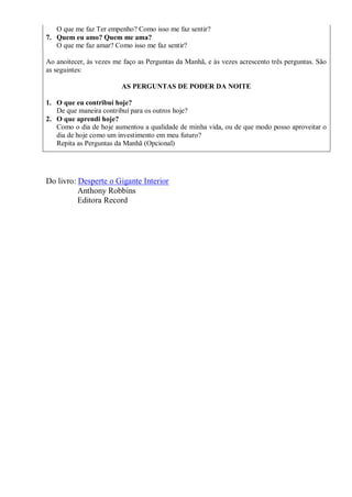 O que me faz Ter empenho? Como isso me faz sentir?
7. Quem eu amo? Quem me ama?
   O que me faz amar? Como isso me faz sentir?

Ao anoitecer, às vezes me faço as Perguntas da Manhã, e às vezes acrescento três perguntas. São
as seguintes:

                         AS PERGUNTAS DE PODER DA NOITE

1. O que eu contribuí hoje?
   De que maneira contribuí para os outros hoje?
2. O que aprendi hoje?
   Como o dia de hoje aumentou a qualidade de minha vida, ou de que modo posso aproveitar o
   dia de hoje como um investimento em meu futuro?
   Repita as Perguntas da Manhã (Opcional)




Do livro: Desperte o Gigante Interior
          Anthony Robbins
          Editora Record
 