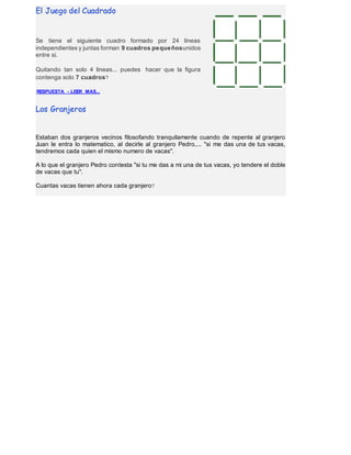 El Juego del Cuadrado 
Se tiene el siguiente cuadro formado por 24 lineas 
independientes y juntas forman 9 cuadros pequeñosunidos 
entre si. 
Quitando tan solo 4 lineas... puedes hacer que la figura 
contenga solo 7 cuadros? 
RESPUESTA - LEER MAS... 
Los Granjeros 
Estaban dos granjeros vecinos filosofando tranquilamente cuando de repente al granjero 
Juan le entra lo matematico, al decirle al granjero Pedro,... "si me das una de tus vacas, 
tendremos cada quien el mismo numero de vacas". 
A lo que el granjero Pedro contesta "si tu me das a mi una de tus vacas, yo tendere el doble 
de vacas que tu". 
Cuantas vacas tienen ahora cada granjero? 
