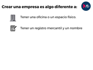 Crear una empresa es algo diferente a:
Tener una oficina o un espacio físico.
Tener un registro mercantil y un nombre
Tener un catálogo de productos
Tener socios o empleados
Tener un crédito
 