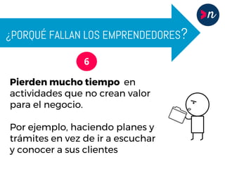 ¿PORQUÉ FALLAN LOS EMPRENDEDORES?
6
Pierden mucho tiempo en
actividades que no crean valor
para el negocio.
Por ejemplo, haciendo planes y
trámites en vez de ir a escuchar
y conocer a sus clientes
 
