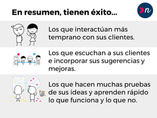 En resumen, tienen éxito...
Los que interactúan más
temprano con sus clientes.
Los que escuchan a sus clientes
e incorporar sus sugerencias y
mejoras.
Los que hacen muchas pruebas
de sus ideas y aprenden rápido
lo que funciona y lo que no.
 