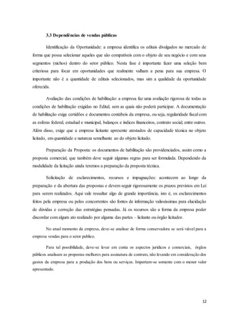 12
3.3 Dependências de vendas públicas
Identificação da Oportunidade: a empresa identifica os editais divulgados no mercado de
forma que possa selecionar aqueles que são compatíveis com o objeto de seu negócio e com seus
segmentos (nichos) dentro do setor público. Nesta fase é importante fazer uma seleção bem
criteriosa para focar em oportunidades que realmente valham a pena para sua empresa. O
importante não é a quantidade de editais selecionados, mas sim a qualidade da oportunidade
oferecida.
Avaliação das condições de habilitação: a empresa faz uma avaliação rigorosa de todas as
condições de habilitação exigidas no Edital, sem as quais não poderá participar. A documentação
de habilitação exige certidões e documentos contábeis da empresa, ou seja, regularidade fiscal com
as esferas federal, estadual e municipal, balanços e índices financeiros, contrato social, entre outros.
Além disso, exige que a empresa licitante apresente atestados de capacidade técnica no objeto
licitado, em quantidade e natureza semelhante ao do objeto licitado.
Preparação da Proposta: os documentos de habilitação são providenciados, assim como a
proposta comercial, que também deve seguir algumas regras para ser formulada. Dependendo da
modalidade da licitação ainda teremos a preparação da proposta técnica.
Solicitação de esclarecimentos, recursos e impugnações: acontecem ao longo da
preparação e da abertura das propostas e devem seguir rigorosamente os prazos previstos em Lei
para serem realizados. Aqui vale ressaltar algo de grande importância, isto é, os esclarecimentos
feitos pela empresa ou pelos concorrentes são fontes de informação valiosíssimas para elucidação
de dúvidas e correção das estratégias pensadas. Já os recursos são a forma da empresa poder
discordar com algum ato realizado por alguma das partes – licitante ou órgão licitador.
No atual momento da empresa, deve-se analisar de forma conservadora se será viável para a
empresa vendas para o setor publico.
Para tal possibilidade, deve-se levar em conta os aspectos jurídicos e comerciais, órgãos
públicos analisam as propostas melhores para assinatura de contrato, não levando em consideração dos
gastos da empresa para a produção dos bens ou serviços. Importam-se somente com o menor valor
apresentado.
 