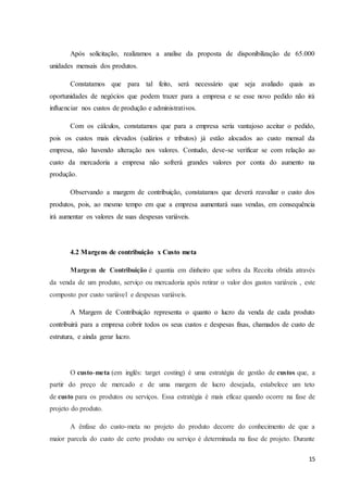 15
Após solicitação, realizamos a analise da proposta de disponibilização de 65.000
unidades mensais dos produtos.
Constatamos que para tal feito, será necessário que seja avaliado quais as
oportunidades de negócios que podem trazer para a empresa e se esse novo pedido não irá
influenciar nos custos de produção e administrativos.
Com os cálculos, constatamos que para a empresa seria vantajoso aceitar o pedido,
pois os custos mais elevados (salários e tributos) já estão alocados ao custo mensal da
empresa, não havendo alteração nos valores. Contudo, deve-se verificar se com relação ao
custo da mercadoria a empresa não sofrerá grandes valores por conta do aumento na
produção.
Observando a margem de contribuição, constatamos que deverá reavaliar o custo dos
produtos, pois, ao mesmo tempo em que a empresa aumentará suas vendas, em consequência
irá aumentar os valores de suas despesas variáveis.
4.2 Margens de contribuição x Custo meta
Margem de Contribuição é quantia em dinheiro que sobra da Receita obtida através
da venda de um produto, serviço ou mercadoria após retirar o valor dos gastos variáveis , este
composto por custo variável e despesas variáveis.
A Margem de Contribuição representa o quanto o lucro da venda de cada produto
contribuirá para a empresa cobrir todos os seus custos e despesas fixas, chamados de custo de
estrutura, e ainda gerar lucro.
O custo-meta (em inglês: target costing) é uma estratégia de gestão de custos que, a
partir do preço de mercado e de uma margem de lucro desejada, estabelece um teto
de custo para os produtos ou serviços. Essa estratégia é mais eficaz quando ocorre na fase de
projeto do produto.
A ênfase do custo-meta no projeto do produto decorre do conhecimento de que a
maior parcela do custo de certo produto ou serviço é determinada na fase de projeto. Durante
 