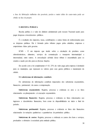 16
a fase de fabricação melhorias são possíveis, porém o maior efeito do custo-meta pode ser
obtido na fase de projeto.
5. RECEITA PUBLICA
Receita publica é o valor do dinheiro administrado pelo tesouro Nacional usado para
pagar despesas e investimentos públicos.
É o resultado dos impostos, taxas, contribuições e outras fontes de redirecionadas para
as despesas publicas. Ela é formada pelos tributos pagos pelos cidadãos, empresas e
empréstimos feitos pelo governo.
ICMS - É um imposto que incide sobre a circulação de produtos como
eletrodomésticos, alimentos, serviços de comunicação e transporte intermunicipal e
interestadual, entre outros. A arrecadação advinda desse tributo é encaminhada para os
estados e usado por eles para as diversas funções.
De acordo com a lei complementar n° 63, 25% do valor pago pela empresa é destinado
para os municípios, que repassam os valores para seus gastos públicos e manutenção da
cidade.
5.1 subsistemas de informações contábeis
Os subsistemas de informações contábeis impactados são: subsistema orçamentário,
financeiro, patrimonial, de custos e compensação.
Subsistema orçamentário: Registra, processa e evidencia os atos e os fatos
relacionados ao planejamento e à execução orçamentária.
Subsistema financeiro: Registra, processa e evidencia os fatos relacionados aos
ingressos e desembolsos financeiros, bem como às disponibilidades no início e final do
período.
Subsistema patrimonial: Registra, processa e evidencia os fatos não financeiros
relacionados às variações qualitativas e quantitativas do patrimônio público.
Subsistema de custos: Registra, processa e evidencia os custos dos bens e serviços,
produzidos e ofertados à sociedade pela entidade pública.
 