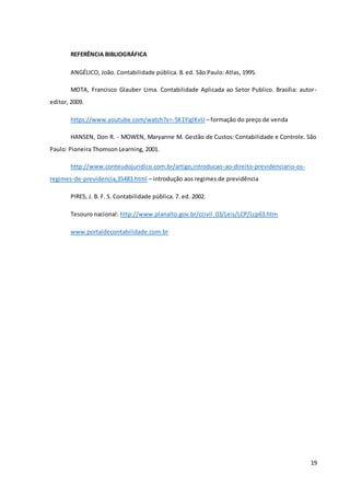 19
REFERÊNCIA BIBLIOGRÁFICA
ANGÉLICO, João. Contabilidade pública. 8. ed. São Paulo: Atlas, 1995.
MOTA, Francisco Glauber Lima. Contabilidade Aplicada ao Setor Publico. Brasília: autor-
editor, 2009.
https://www.youtube.com/watch?v=-5K1YiglKvU – formação do preço de venda
HANSEN, Don R. - MOWEN, Maryanne M. Gestão de Custos: Contabilidade e Controle. São
Paulo: Pioneira Thomson Learning, 2001.
http://www.conteudojuridico.com.br/artigo,introducao-ao-direito-previdenciario-os-
regimes-de-previdencia,35483.html – introdução aos regimes de previdência
PIRES, J. B. F. S. Contabilidade pública. 7. ed. 2002.
Tesouro nacional: http://www.planalto.gov.br/ccivil_03/Leis/LCP/Lcp63.htm
www.portaldecontabilidade.com.br
 