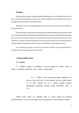 4
HISTÓRICO
Empresade grande porte,situadanacidade de BeloHorizonte, no mercado há mais de vinte
anos, cuja maior preocupação é fornecer aos clientes produtos de alta qualidade tanto para o
mercado interno quanto para o mercado externo.
Atualmente conta com 1850 colaboradores em diversos níveis e uma carteira de clientes e
fornecedores fixos.
O presidente daempresasolicitou àequipe que fosseapresentada possíveiscenários futuros
com o objetivode definiroorçamentoe novasprojeçõesparaa empresa,salientandoarealidade do
país no presente momento, sendo eles: aprofundamento da crise financeira internacional, crise
migratória,crise políticabrasileiralevandoaescassezde recursosfinanceiros, aumento das taxas de
custo de capital, desequilíbrio na taxa de cambio e dificuldades e diminuição das vendas.
Com o objetivo que traças as novas metas, realizamos relatório que será apresentado em
reunião do conselho para traçar as novas diretrizes.
1. TRIBUTOS SOBRE VENDAS
1.1.1 Tributos
É a obrigação imposta aos indivíduos e pessoas jurídicas de recolher valores ao
Estado, ou entidades equivalentes, tribos e grupos revolucionários.
Art. 3. “Tributo é toda prestação pecuniária compulsória, em
moeda ou cujo valor nela se possa exprimir, que não constitua sanção
de ato ilícito, instituída em lei e cobrada mediante atividade
administrativa plenamente vinculada (Apud OLIVEIRA, 2008, p.
57)”.
Tributos sobre vendas são incidentes sobre as vendas aqueles que guardam
proporcionalmente com o preço de venda, mesmo que integrem a base de calculo do tributo.
 