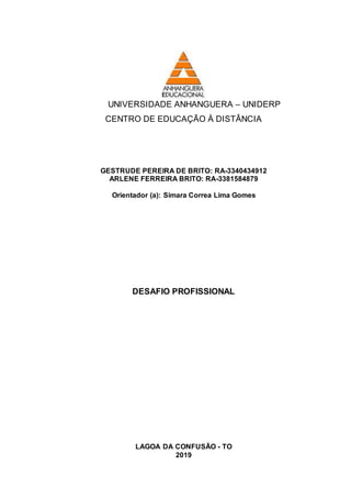 UNIVERSIDADE ANHANGUERA – UNIDERP
CENTRO DE EDUCAÇÃO À DISTÂNCIA
GESTRUDE PEREIRA DE BRITO: RA-3340434912
ARLENE FERREIRA BRITO: RA-3381584879
Orientador (a): Simara Correa Lima Gomes
DESAFIO PROFISSIONAL
LAGOA DA CONFUSÃO - TO
2019
 