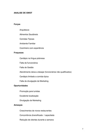 7
ANALISE DE SWOT
Forças
Arquitetura
Alimentos Saudáveis
Comidas Típicas
Ambiente Familiar
Cozinheiro com experiência
Fraquezas
Cardápio na língua polonesa
Falta de funcionários
Falta de Gestão
Atendimento deixa a desejar (funcionários não qualificados)
Cardápio limitado a comida típica
Falta de divulgação de Marketing
Oportunidades
Promoção para turistas
Excelente localização
Divulgação de Marketing
Ameaças
Crescimentos de novos restaurantes
Concorrência diversificada / capacitada
Redução de clientes durante a semana
 