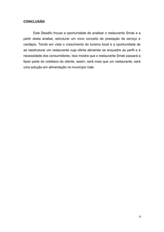 9
CONCLUSÃO
Este Desafio trouxe a oportunidade de analisar o restaurante Smak e a
partir desta analise, estruturar um novo conceito de prestação de serviço e
cardápio. Tendo em vista o crescimento do turismo local e a oportunidade de
se reestruturar um restaurante cuja oferta alimentar se enquadre ao perfil e à
necessidade dos consumidores. Isso mostra que o restaurante Smak passará a
fazer parte do cotidiano do cliente, assim, será mais que um restaurante, será
uma solução em alimentação no município Vale
 