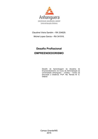 Claudinei Vieira Sandim – RA 334629.
Michel Lopes Garcia – RA 341916.
Desafio Profissional
EMPREENDEDORISMO
Desafio de Aprendizagem da disciplina de
Empreendedorismo do Curso de Administração da
Universidade Anhanguera – Uniderp – Centro de
Educação a Distância. Profª. Ma. Renata M. G.
Dalpiaz
Campo Grande/MS
2015
 
