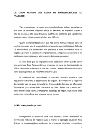 2
OS CINCO MOTIVOS QUE LEVAM OS EMPREENDEDORES AO
FRACASSO
Três em cada dez pequenas empresas brasileiras fecham as portas em
dois anos de atividade. Segundo dados do SEBRAE, as empresas culpam a
falta de clientes, a alta carga tributária, ausência de capital de giro e problemas
pessoais, como brigas entre os sócios, pela falência.
Quem é empreendedor sabe que não existe fórmula mágica para um
negócio dar certo. Mas é possível diminuir bastante a probabilidade de falência.
Os empresários que sobrevivem aos primeiros e mais turbulentos anos do
negócio apontam a capacidade empreendedora, a logística operacional e as
habilidades gerenciais como fatores primordiais para o sucesso.
É neste tripé que os empreendedores costumam falhar quando abrem
uma empresa. Para Adriano Gomes, professor no curso de Administração da
ESPM, desconhecer finanças é um erro comum. “Matéria financeira é tratada
como algo superficial, de importância relativa”, diz.
O problema de desconhecer o mercado também acontece com
freqüência e atrapalha o desempenho do negócio. “Escolher bem o segmento
de mercado que vai atuar é importante. Empreendedor tem que se diferenciar.
Tem que ter proposta de valor diferente e escolher clientes que queiram isso”,
opina Mario Sérgio Kojima, professor de estratégia do Insper. Veja abaixo cinco
razões que podem levar sua empresa para o buraco.
1 - Não enxergar o longo prazo
Planejamento é essencial para uma empresa. Saber administrar os
movimentos naturais do negócio ajuda a manter a operação saudável. Para
Kojima, os empreendedores costumam ter problemas para lidar com projetos
 