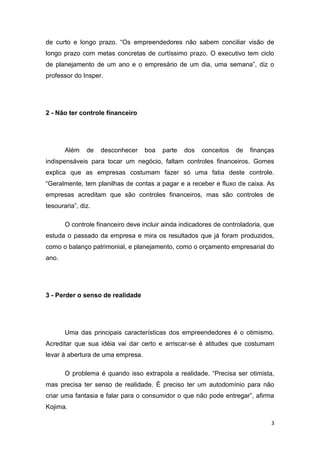 3
de curto e longo prazo. “Os empreendedores não sabem conciliar visão de
longo prazo com metas concretas de curtíssimo prazo. O executivo tem ciclo
de planejamento de um ano e o empresário de um dia, uma semana”, diz o
professor do Insper.
2 - Não ter controle financeiro
Além de desconhecer boa parte dos conceitos de finanças
indispensáveis para tocar um negócio, faltam controles financeiros. Gomes
explica que as empresas costumam fazer só uma fatia deste controle.
“Geralmente, tem planilhas de contas a pagar e a receber e fluxo de caixa. As
empresas acreditam que são controles financeiros, mas são controles de
tesouraria”, diz.
O controle financeiro deve incluir ainda indicadores de controladoria, que
estuda o passado da empresa e mira os resultados que já foram produzidos,
como o balanço patrimonial, e planejamento, como o orçamento empresarial do
ano.
3 - Perder o senso de realidade
Uma das principais características dos empreendedores é o otimismo.
Acreditar que sua idéia vai dar certo e arriscar-se é atitudes que costumam
levar à abertura de uma empresa.
O problema é quando isso extrapola a realidade. “Precisa ser otimista,
mas precisa ter senso de realidade. É preciso ter um autodomínio para não
criar uma fantasia e falar para o consumidor o que não pode entregar”, afirma
Kojima.
 