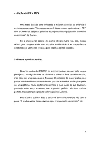 4
4 - Confundir CPF e CNPJ
Uma razão clássica para o fracasso é misturar as contas da empresa e
as despesas pessoais. “Nas pequenas e médias empresas, confunde-se o CPF
com o CNPJ e as despesas pessoais do proprietário são pagas com o dinheiro
da empresa”, diz Gomes.
Se a empresa for optante do regime tributário lucro real, isso, muitas
vezes, gera um gasto maior com impostos. A orientação é ter um pró-labore
estabelecido e usar estas retiradas para pagar as contas pessoais.
5 - Buscar o produto perfeito
Segundo dados do SEBRAE, os empreendedores passam sete meses
planejando um negócio antes de oficializar a abertura. Este período é crucial,
mas pode ser uma razão para o fracasso. O professor do Insper explica que
gastar muito no desenvolvimento de um produto e demorar em lançá-lo pode
ser um problema. “Muito gastam mais dinheiro e mais rápido do que deveriam,
gastando muito tempo e recurso com o produto perfeito. Não tem produto
perfeito. Precisa lançar o produto no timing correto”, afirma.
Para Kojima, queimar todo o caixa em busca da perfeição não vale a
pena. “O produto vai se desenvolvendo após o lançamento no mercado”, diz.
 