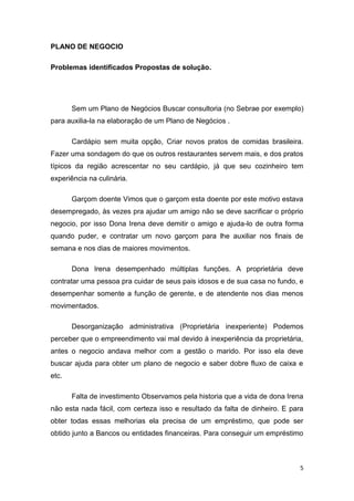 5
PLANO DE NEGOCIO
Problemas identificados Propostas de solução.
Sem um Plano de Negócios Buscar consultoria (no Sebrae por exemplo)
para auxilia-la na elaboração de um Plano de Negócios .
Cardápio sem muita opção, Criar novos pratos de comidas brasileira.
Fazer uma sondagem do que os outros restaurantes servem mais, e dos pratos
típicos da região acrescentar no seu cardápio, já que seu cozinheiro tem
experiência na culinária.
Garçom doente Vimos que o garçom esta doente por este motivo estava
desempregado, às vezes pra ajudar um amigo não se deve sacrificar o próprio
negocio, por isso Dona Irena deve demitir o amigo e ajuda-lo de outra forma
quando puder, e contratar um novo garçom para lhe auxiliar nos finais de
semana e nos dias de maiores movimentos.
Dona Irena desempenhado múltiplas funções. A proprietária deve
contratar uma pessoa pra cuidar de seus pais idosos e de sua casa no fundo, e
desempenhar somente a função de gerente, e de atendente nos dias menos
movimentados.
Desorganização administrativa (Proprietária inexperiente) Podemos
perceber que o empreendimento vai mal devido à inexperiência da proprietária,
antes o negocio andava melhor com a gestão o marido. Por isso ela deve
buscar ajuda para obter um plano de negocio e saber dobre fluxo de caixa e
etc.
Falta de investimento Observamos pela historia que a vida de dona Irena
não esta nada fácil, com certeza isso e resultado da falta de dinheiro. E para
obter todas essas melhorias ela precisa de um empréstimo, que pode ser
obtido junto a Bancos ou entidades financeiras. Para conseguir um empréstimo
 