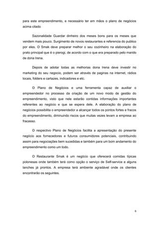 6
para este empreendimento, e necessário ter em mãos o plano de negócios
acima citado
Sazonalidade Guardar dinheiro dos meses bons para os meses que
vendem mais pouco. Surgimento de novos restaurantes e referencia do publico
por eles. O Smak deve preparar melhor o seu cozinheiro na elaboração do
prato principal que é o pierogi, de acordo com o que era preparado pelo marido
de dona Irena.
Depois de adotar todas as melhorias dona Irena deve investir no
marketing do seu negocio, podem ser através de paginas na internet, rádios
locais, folders e cartazes, indicadores e etc.
O Plano de Negócios e uma ferramenta capaz de auxiliar o
empreendedor no processo da criação de um novo modo de gestão do
empreendimento, visto que nele estarão contidas informações importantes
referentes ao negócio e que se espera dele. A elaboração do plano de
negócios possibilita o empreendedor a alcançar todos os pontos fortes e fracos
do empreendimento, diminuindo riscos que muitas vezes levam a empresa ao
fracasso.
O respectivo Plano de Negócios facilita a apresentação do presente
negócio aos fornecedores e futuros consumidores potenciais, contribuindo
assim para negociações bem sucedidas e também para um bom andamento do
empreendimento como um todo.
O Restaurante Smak é um negócio que oferecerá comidas típicas
polonesas onde também terá como opção o serviço de Self-service e alguns
lanches já prontos. A empresa terá ambiente agradável onde os clientes
encontrarão os seguintes.
 