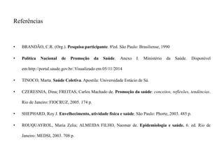 Referências 
• BRANDÃO, C.R. (Org.). Pesquisa participante. 8ªed. São Paulo: Brasiliense, 1990 
• Política Nacional de Promoção da Saúde. Anexo I. Ministério da Saúde. Disponível 
em:http://portal.saude.gov.br/.Visualizado em 05/11/2014 
• TINOCO, Marta. Saúde Coletiva.Apostila: Universidade Estácio de Sá. 
• CZERESNIA, Dina; FREITAS, Carlos Machado de. Promoção da saúde: conceitos, reflexões, tendências. 
Rio de Janeiro: FIOCRUZ, 2005. 174 p. 
• SHEPHARD, Roy J. Envelhecimento, atividade física e saúde. São Paulo: Phorte, 2003. 485 p. 
• ROUQUAYROL, Maria Zelia; ALMEIDA FILHO, Naomar de. Epidemiologia e saúde. 6. ed. Rio de 
Janeiro: MEDSI, 2003. 708 p. 

