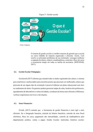 12
Figura 3 - Gestão escolar
Fonte: Jorgenca
O sistema de gestão escolar é a melhor maneira de garantir que a escola
ou curso trabalhe de maneira organizada e eficiente. Assim, você
resolve os principais problemas da sua instituição: consegue melhorar
a captação de alunos, reduzir a inadimplência, controlar o fluxo de caixa
e economizar tempo em todas as tarefas da secretaria. (WPENSAR,
2017).
4.2. Gestão Escolar Pedagógica
Escolaweb (2017) informa que estando todos os dados registrados dos alunos, o sistema
gera estatísticas e analisa dados para encontrar pontos que precisam ser melhorados, alunos que
precisam de um algum tipo de orientação é possível elaborar um plano educacional com foco
no rendimento do aluno. Os gestores podem gerenciar mapas de salas, horários dos professores,
agendamento de laboratórios e outras atividades, coordenar de forma mais eficiente a biblioteca,
verificar empréstimos de livros e devoluções.
4.3. Setor Financeiro
Ovindi, (2017) entende que a ferramenta de gestão financeira é mais ágil e mais
eficiente: faz a Integração bancária, emissão de boletos bancários, emissão de nota fiscal
eletrônica, fluxo de caixa, pagamento das mensalidades, controle da inadimplência pelo
departamento jurídico, contas a pagar; Gestão Escolar: matrículas, histórico escolar:
 