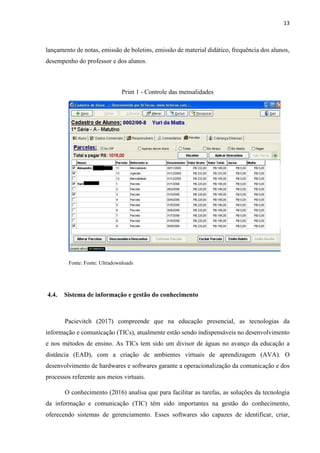 13
lançamento de notas, emissão de boletins, emissão de material didático, frequência dos alunos,
desempenho do professor e dos alunos.
Print 1 - Controle das mensalidades
Fonte: Fonte: Ultradownloads
4.4. Sistema de informação e gestão do conhecimento
Pacievitch (2017) compreende que na educação presencial, as tecnologias da
informação e comunicação (TICs), atualmente estão sendo indispensáveis no desenvolvimento
e nos métodos de ensino. As TICs tem sido um divisor de águas no avanço da educação a
distância (EAD), com a criação de ambientes virtuais de aprendizagem (AVA). O
desenvolvimento de hardwares e softwares garante a operacionalização da comunicação e dos
processos referente aos meios virtuais.
O conhecimento (2016) analisa que para facilitar as tarefas, as soluções da tecnologia
da informação e comunicação (TIC) têm sido importantes na gestão do conhecimento,
oferecendo sistemas de gerenciamento. Esses softwares são capazes de identificar, criar,
 