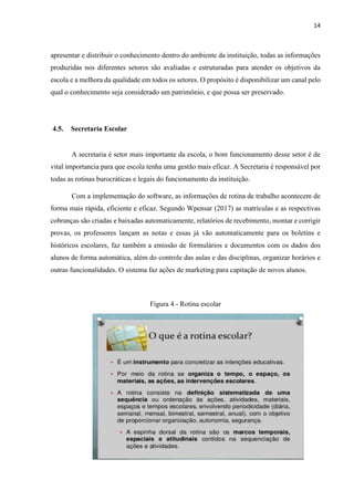 14
apresentar e distribuir o conhecimento dentro do ambiente da instituição, todas as informações
produzidas nos diferentes setores são avaliadas e estruturadas para atender os objetivos da
escola e a melhora da qualidade em todos os setores. O propósito é disponibilizar um canal pelo
qual o conhecimento seja considerado um patrimônio, e que possa ser preservado.
4.5. Secretaria Escolar
A secretaria é setor mais importante da escola, o bom funcionamento desse setor é de
vital importancia para que escola tenha uma gestão mais eficaz. A Secretaria é responsável por
todas as rotinas burocráticas e legais do funcionamento da instituição.
Com a implementação do software, as informações de rotina de trabalho acontecem de
forma mais rápida, eficiente e eficaz. Segundo Wpensar (2017) as matrículas e as respectivas
cobranças são criadas e baixadas automaticamente, relatórios de recebimento, montar e corrigir
provas, os professores lançam as notas e essas já vão automaticamente para os boletins e
históricos escolares, faz também a emissão de formulários e documentos com os dados dos
alunos de forma automática, além do controle das aulas e das disciplinas, organizar horários e
outras funcionalidades. O sistema faz ações de marketing para capitação de novos alunos.
Figura 4 - Rotina escolar
 