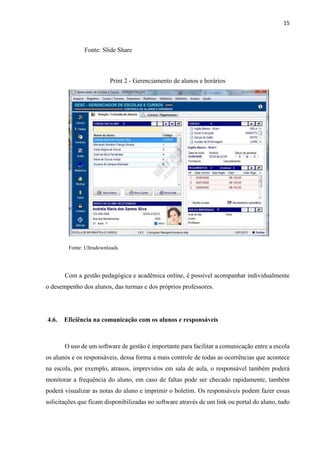 15
Fonte: Slide Share
Print 2 - Gerenciamento de alunos e horários
Fonte: Ultradownloads
Com a gestão pedagógica e acadêmica online, é possível acompanhar individualmente
o desempenho dos alunos, das turmas e dos próprios professores.
4.6. Eficiência na comunicação com os alunos e responsáveis
O uso de um software de gestão é importante para facilitar a comunicação entre a escola
os alunos e os responsáveis, dessa forma a mais controle de todas as ocorrências que acontece
na escola, por exemplo, atrasos, imprevistos em sala de aula, o responsável também poderá
monitorar a frequência do aluno, em caso de faltas pode ser checado rapidamente, também
poderá visualizar as notas do aluno e imprimir o boletim. Os responsáveis podem fazer essas
solicitações que ficam disponibilizadas no software através de um link ou portal do aluno, tudo
 