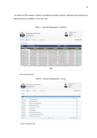 16
isso pode ser feito usando o celular, os professores podem utilizar o aplicativo para informar as
datas das provas, trabalhos e dever de casa.
Print 3 - Área do Responsável - boletim
Fonte: Facilita Escolar
Print 4 - Área do Responsável - avisos
Fonte: Facilita Escolar
 