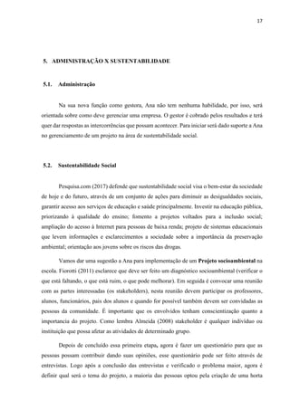 17
5. ADMINISTRAÇÃO X SUSTENTABILIDADE
5.1. Administração
Na sua nova função como gestora, Ana não tem nenhuma habilidade, por isso, será
orientada sobre como deve gerenciar uma empresa. O gestor é cobrado pelos resultados e terá
quer dar respostas as intercorrências que possam acontecer. Para iniciar será dado suporte a Ana
no gerenciamento de um projeto na área de sustentabilidade social.
5.2. Sustentabilidade Social
Pesquisa.com (2017) defende que sustentabilidade social visa o bem-estar da sociedade
de hoje e do futuro, através de um conjunto de ações para diminuir as desigualdades sociais,
garantir acesso aos serviços de educação e saúde principalmente. Investir na educação pública,
priorizando à qualidade do ensino; fomento a projetos voltados para a inclusão social;
ampliação do acesso à Internet para pessoas de baixa renda; projeto de sistemas educacionais
que levem informações e esclarecimentos a sociedade sobre a importância da preservação
ambiental; orientação aos jovens sobre os riscos das drogas.
Vamos dar uma sugestão a Ana para implementação de um Projeto socioambiental na
escola. Fiorotti (2011) esclarece que deve ser feito um diagnóstico socioambiental (verificar o
que está faltando, o que está ruim, o que pode melhorar). Em seguida é convocar uma reunião
com as partes interessadas (os stakeholders), nesta reunião devem participar os professores,
alunos, funcionários, pais dos alunos e quando for possível também devem ser convidadas as
pessoas da comunidade. É importante que os envolvidos tenham conscientização quanto a
importancia do projeto. Como lembra Almeida (2008) stakeholder é qualquer indivíduo ou
instituição que possa afetar as atividades de determinado grupo.
Depois de concluído essa primeira etapa, agora é fazer um questionário para que as
pessoas possam contribuir dando suas opiniões, esse questionário pode ser feito através de
entrevistas. Logo após a conclusão das entrevistas e verificado o problema maior, agora é
definir qual será o tema do projeto, a maioria das pessoas optou pela criação de uma horta
 
