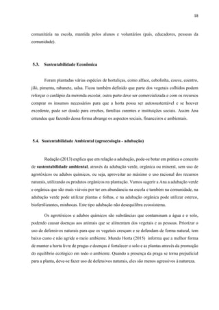 18
comunitária na escola, mantida pelos alunos e voluntários (pais, educadores, pessoas da
comunidade).
5.3. Sustentabilidade Econômica
Foram plantadas várias espécies de hortaliças, como alface, cebolinha, couve, coentro,
jiló, pimenta, rabanete, salsa. Ficou também definido que parte dos vegetais colhidos podem
reforçar o cardápio da merenda escolar, outra parte deve ser comercializada e com os recursos
comprar os insumos necessários para que a horta possa ser autossustentável e se houver
excedente, pode ser doado para creches, famílias carentes e instituições sociais. Assim Ana
entendeu que fazendo dessa forma abrange os aspectos sociais, financeiros e ambientais.
5.4. Sustentabilidade Ambiental (agroecologia - adubação)
Redação (2013) explica que em relação a adubação, pode-se botar em prática o conceito
de sustentabilidade ambiental, através da adubação verde, orgânica ou mineral, sem uso de
agrotóxicos ou adubos químicos, ou seja, aproveitar ao máximo o uso racional dos recursos
naturais, utilizando os produtos orgânicos na plantação. Vamos sugerir a Ana a adubação verde
e orgânica que são mais viáveis por ter em abundancia na escola e também na comunidade, na
adubação verde pode utilizar plantas e folhas, e na adubação orgânica pode utilizar esterco,
biofertilizantes, minhocas. Este tipo adubação não desequilibra ecossistema.
Os agrotóxicos e adubos químicos são substâncias que contaminam a água e o solo,
podendo causar doenças aos animais que se alimentam dos vegetais e as pessoas. Priorizar o
uso de defensivos naturais para que os vegetais cresçam e se defendam de forma natural, tem
baixo custo e não agride o meio ambiente. Mundo Horta (2015) informa que a melhor forma
de manter a horta livre de pragas e doenças é fortalecer o solo e as plantas através da promoção
do equilíbrio ecológico em todo o ambiente. Quando a presença da praga se torna prejudicial
para a planta, deve-se fazer uso de defensivos naturais, eles são menos agressivos à natureza.
 