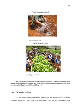 19
Foto 1 - Adubação Mineral
Fonte: pensamento verde
Foto 2 - Horta na Escola
Fonte: Bloggenivaldoabreu
“Do ponto de vista conceitual, desenvolvimento sustentável é definido como aquele que
atende às necessidades do presente sem comprometer as gerações futuras atenderem as suas
próprias necessidades”. (ALMEIDA, 2008, p. 67).
5.5. Ferramentas de Gestão
Ana terá que ter alguns conhecimentos e habilidades para desenvolver sua gestão na
Aprendiz. Chiavenato (2010) entende que administrar é tarefa bastante complexa e precisa
 