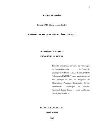 2
PAULO BRANDÃO
Tutora EAD: Gisele Moura Castro
CURSO DE TECNOLOGIA EM GESTÃO COMERCIAL
DESAFIO PROFISSIONAL
ESCOLINHA APRENDIZ
Trabalho apresentado ao Curso de Tecnologia
em Gestão Comercial do Centro de
Educação a Distância - CEAD da Universidade
Anhanguera UNIDERP, como requisito parcial
para obtenção de nota nas disciplinas de
Matemática; Processos Gerenciais; Direito
Empresarial; Tecnologia de Gestão;
Responsabilidade Social e Meio Ambiente;
Educação a Distância.
FEIRA DE SANTANA, BA
NOVEMBRO
2017
 