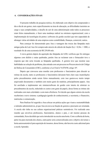 26
6. CONSIDERAÇÕES FINAIS
O presente trabalho de pesquisa teórico, foi elaborado com objetivo de compreender o
dia a dia de um gestor, mais especificamente na área de educação, as dificuldades inerentes ao
cargo e suas complexidades, o desafio de sair de uma administração onde todos os processos
eram feitos manualmente, e fazer uma mudança radical na estrutura organizacional, com a
implementação de tecnologias de ponta ( softwares de gestão escolar) que tem capacidade de
abranger várias atividades de uma empresa como contabilidade, finanças, comercial, outros.
Para começar foi demonstrado para Ana a vantagem das trocas das lâmpadas mais
antigas pelas de Led. Isso foi comprovado através do cálculo da função f(x) = 0,36x + 1000, o
resultado foi de uma economia de R$ 259,00 mês.
A nova gestora depois da aquisição das lâmpadas de LED, verificou que foi entregue
algumas com defeito e outas quebradas, porém Ana ao reclamar com o fornecedor teve a
resposta que não seria trocada as lâmpadas quebradas. A gestora teve que mostrar suas
habilidades na solução do problema, deu entrada com um processo no Procon através do Código
de Defesa do Consumidor (CDC), conforme a Lei Feral nº 8.078/90, artigo 18º.
Depois que convocou uma reunião com professores e funcionários para discutir as
rotinas da escola, tanto os professores e funcionários deixaram bem claro suas insatisfações
pelos procedimentos ainda serem feitos manualmente, com isso gastava-se muito tempo
arquivando documentos e também com muito gasto de matérias, principalmente papeis. Ana
foi auxiliada a implementar um sistema/software de gestão com intuito de otimizar os
procedimentos da escola, reduzindo os custos com gasto de papeis, dessa forma as rotinas são
realizadas com mais celeridade e com mais eficiência. Foi decido que alguns setores da escola
receberiam o novo sistema: a pedagogia (gestão do conhecimento), a secretaria, o financeiro,
matrículas e comunicação.
Para finalizar foi sugerido a Ana colocar em prática ações que visam a sustentabilidade
e métodos administrativos, já que Ana era nova na função de gestora e precisaria ser orientada.
A escola não tinha na sua cultura organizacional práticas sustentáveis. Foi realizada uma
reunião que envolveu professores, funcionários, alunos e pais, e até mesmo pessoas da
comunidade, ficou decidido que seria introduzido na escola uma horta. Com a colheita da horta,
parte iria para merenda dos alunos, outra parte seria comercializada com o objetivo de tornar a
horta autossustentável para aquisição de insumos, dessa forma, não haveria custo adicional para
a escola Aprendiz.
 