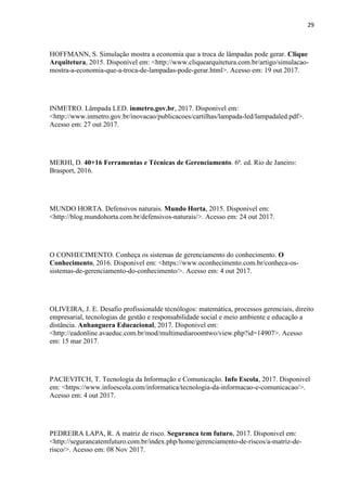29
HOFFMANN, S. Simulação mostra a economia que a troca de lâmpadas pode gerar. Clique
Arquitetura, 2015. Disponivel em: <http://www.cliquearquitetura.com.br/artigo/simulacao-
mostra-a-economia-que-a-troca-de-lampadas-pode-gerar.html>. Acesso em: 19 out 2017.
INMETRO. Lâmpada LED. inmetro.gov.br, 2017. Disponivel em:
<http://www.inmetro.gov.br/inovacao/publicacoes/cartilhas/lampada-led/lampadaled.pdf>.
Acesso em: 27 out 2017.
MERHI, D. 40+16 Ferramentas e Técnicas de Gerenciamento. 6ª. ed. Rio de Janeiro:
Brasport, 2016.
MUNDO HORTA. Defensivos naturais. Mundo Horta, 2015. Disponivel em:
<http://blog.mundohorta.com.br/defensivos-naturais/>. Acesso em: 24 out 2017.
O CONHECIMENTO. Conheça os sistemas de gerenciamento do conhecimento. O
Conhecimento, 2016. Disponivel em: <https://www.oconhecimento.com.br/conheca-os-
sistemas-de-gerenciamento-do-conhecimento/>. Acesso em: 4 out 2017.
OLIVEIRA, J. E. Desafio profissionalde técnólogos: matemática, processos gerenciais, direito
empresarial, tecnologias de gestão e responsabilidade social e meio ambiente e educação a
distância. Anhanguera Educacional, 2017. Disponivel em:
<http://eadonline.avaeduc.com.br/mod/multimediaroomtwo/view.php?id=14907>. Acesso
em: 15 mar 2017.
PACIEVITCH, T. Tecnologia da Informação e Comunicação. Info Escola, 2017. Disponivel
em: <https://www.infoescola.com/informatica/tecnologia-da-informacao-e-comunicacao/>.
Acesso em: 4 out 2017.
PEDREIRA LAPA, R. A matriz de risco. Seguranca tem futuro, 2017. Disponivel em:
<http://segurancatemfuturo.com.br/index.php/home/gerenciamento-de-riscos/a-matriz-de-
risco/>. Acesso em: 08 Nov 2017.
 