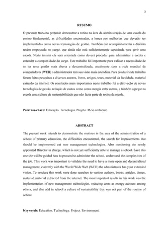 3
RESUMO
O presente trabalho pretende demonstrar a rotina na área da administração de uma escola do
ensino fundamental, as dificuldades encontradas, a busca por melhorias que deverão ser
implementadas coma novas tecnologias de gestão. Também dar acompanhamento a diretora
recém empossada no cargo, que ainda não está suficientemente capacitada para gerir uma
escola. Neste intento ela será orientada como deverá proceder para administrar a escola e
entender a complexidade do cargo. Este trabalho foi importante para validar a necessidade de
se ter uma gestão mais aberta e descentralizada, atualmente com a rede mundial de
computadores (WEB) o administrador tem sua visão mais estendida. Para produzir este trabalho
foram feitas pesquisas a diversos autores, livros, artigos, teses, material da faculdade, material
extraído da internet. Os resultados mais importantes neste trabalho foi a efetivação de novas
tecnologias de gestão, redução de custos como conta energia entre outros, e também agregar na
escola uma cultura de sustentabilidade que não fazia parte da rotina da escola.
Palavras-chave: Educação. Tecnologia. Projeto. Meio ambiente.
ABSTRACT
The present work intends to demonstrate the routines in the area of the administration of a
school of primary education, the difficulties encountered, the search for improvements that
should be implemented eat new management technologies. Also monitoring the newly
appointed Director in charge, which is not yet sufficiently able to manage a school. Save this
one she will be guided how to proceed to administer the school, understand the complexities of
the job. This work was important to validate the need to have a more open and decentralized
management, currently with the World Wide Web (WEB) the administrator has your extended
vision. To produce this work were done searches to various authors, books, articles, theses,
material, material extracted from the internet. The most important results in this work was the
implementation of new management technologies, reducing costs as energy account among
others, and also add in school a culture of sustainability that was not part of the routine of
school.
Keywords: Education. Technology. Project. Environment.
 