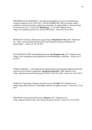 30
PRESIDÊNCIA DA REPÚBLICA. Presidência da República Casa Civil Subchefia para
Assuntos Jurídicos LEI Nº 8.078, DE 11 DE SETEMBRO DE 1990. O presente código
estabelece normas de proteção e defesa do consumidor, de ordem pública e interesse social,
nos termos dos arts. 5°, inciso XX. Planalto.gov., 11 set 1990. Disponivel em:
<http://www.planalto.gov.br/ccivil_03/leis/L8078.htm>. Acesso em: 20 out 2017.
REDAÇÃO. Conceito e definição de agroecologia. Pensamento Verde, 2013. Disponivel
em: <http://www.pensamentoverde.com.br/meio-ambiente/conceito-e-definicao-de-
agroecologia/>. Acesso em: 24 out 2017.
SUA PESQUISA.COM. Sustentabilidade Social. Sua Pesquisa.com, 2017. Disponivel em:
<https://www.suapesquisa.com/religiaosociais/sustentabilidade_social.htm>. Acesso em: 9
out 2017.
VIEIRA ALMEIDA, A. M. Prpoposta de Implementação da Ferramenta Balanced Scorecard
numa Escola do Ensino Fundamental. repositorio.uniceub.br, 2008. Disponivel em:
<http://repositorio.uniceub.br/bitstream/235/9856/1/20151017.pdf>. Acesso em: 28 out 2017.
VINDI. Os 12 principais softwares de gestão escolar. O Vindi, 2017. Disponivel em:
<https://blog.vindi.com.br/os-12-principais-softwares-de-gestao-escolar/>. Acesso em: 21 out
2017.
WPENSAR. Sistema de Gestão Escolar. Wpensar, 2017. Disponivel em:
<http://wpensar.com.br/o-que-e-um-sistema-de-gestao-escolar>. Acesso em: 18 out 2017.
 