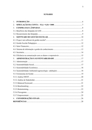5
SUMARIO
1. INTRODUÇÃO .................................................................................................................6
2. SIMULAÇÃO DA CONTA – F(x) = 0,36 +1000 ............................................................7
3. COMPRA DAS LÂMPADAS ..........................................................................................8
3.1. Benefícios das lâmpadas de LED........................................................................................8
3.2. Ressarcimento das lâmpadas...............................................................................................9
4. SOFTWARE DE GESTÃO ESCOLAR........................................................................10
4.1. O que é um software de gestão escolar?............................................................................11
4.2. Gestão Escolar Pedagógica ...............................................................................................12
4.3. Setor Financeiro ................................................................................................................12
4.4. Sistema de informação e gestão do conhecimento............................................................13
4.5. Secretaria...........................................................................................................................14
4.6. Eficiência na comunicação com os alunos e responsáveis................................................15
5. ADMINISTRAÇÃO X SUSTENTABILIDADE ..........................................................17
5.1. Administração ...................................................................................................................17
5.2. Sustentabilidade Social......................................................................................................17
5.3. Sustentabilidade Econômica..............................................................................................18
5.4. Sustentabilidade Ambiental (agroecologia - adubação)....................................................18
5.5. Ferramentas de Gestão ......................................................................................................19
5.5.1.Análise SWOT ................................................................................................................20
5.5.2.Análise de Stakeholder....................................................................................................21
5.5.3.Balanced Scorecard.........................................................................................................21
5.5.4.Benchmarking .................................................................................................................22
5.5.5.Brainstorming..................................................................................................................23
5.5.6.Fluxograma .....................................................................................................................24
5.5.7.Empowerment .................................................................................................................25
6. CONSIDERAÇÕES FINAIS..........................................................................................26
REFERÊNCIAS .....................................................................................................................28
 