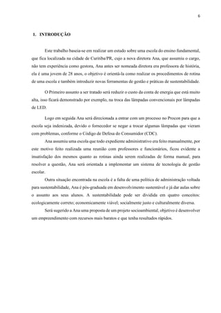 6
1. INTRODUÇÃO
Este trabalho baseia-se em realizar um estudo sobre uma escola do ensino fundamental,
que fica localizada na cidade de Curitiba/PR, cujo a nova diretora Ana, que assumiu o cargo,
não tem experiência como gestora, Ana antes ser nomeada diretora era professora de história,
ela é uma jovem de 28 anos, o objetivo é orientá-la como realizar os procedimentos de rotina
de uma escola e também introduzir novas ferramentas de gestão e práticas de sustentabilidade.
O Primeiro assunto a ser tratado será reduzir o custo da conta de energia que está muito
alta, isso ficará demonstrado por exemplo, na troca das lâmpadas convencionais por lâmpadas
de LED.
Logo em seguida Ana será direcionada a entrar com um processo no Procon para que a
escola seja indenizada, devido o fornecedor se negar a trocar algumas lâmpadas que vieram
com problemas, conforme o Código de Defesa do Consumidor (CDC).
Ana assumiu uma escola que todo expediente administrativo era feito manualmente, por
este motivo feito realizada uma reunião com professores e funcionários, ficou evidente a
insatisfação dos mesmos quanto as rotinas ainda serem realizadas de forma manual, para
resolver a questão, Ana será orientada a implementar um sistema de tecnologia de gestão
escolar.
Outra situação encontrada na escola é a falta de uma política de administração voltada
para sustentabilidade, Ana é pós-graduada em desenvolvimento sustentável e já dar aulas sobre
o assunto aos seus alunos. A sustentabilidade pode ser dividida em quatro conceitos:
ecologicamente correto; economicamente viável; socialmente justo e culturalmente diversa.
Será sugerido a Ana uma proposta de um projeto socioambiental, objetivo é desenvolver
um empreendimento com recursos mais baratos e que tenha resultados rápidos.
 